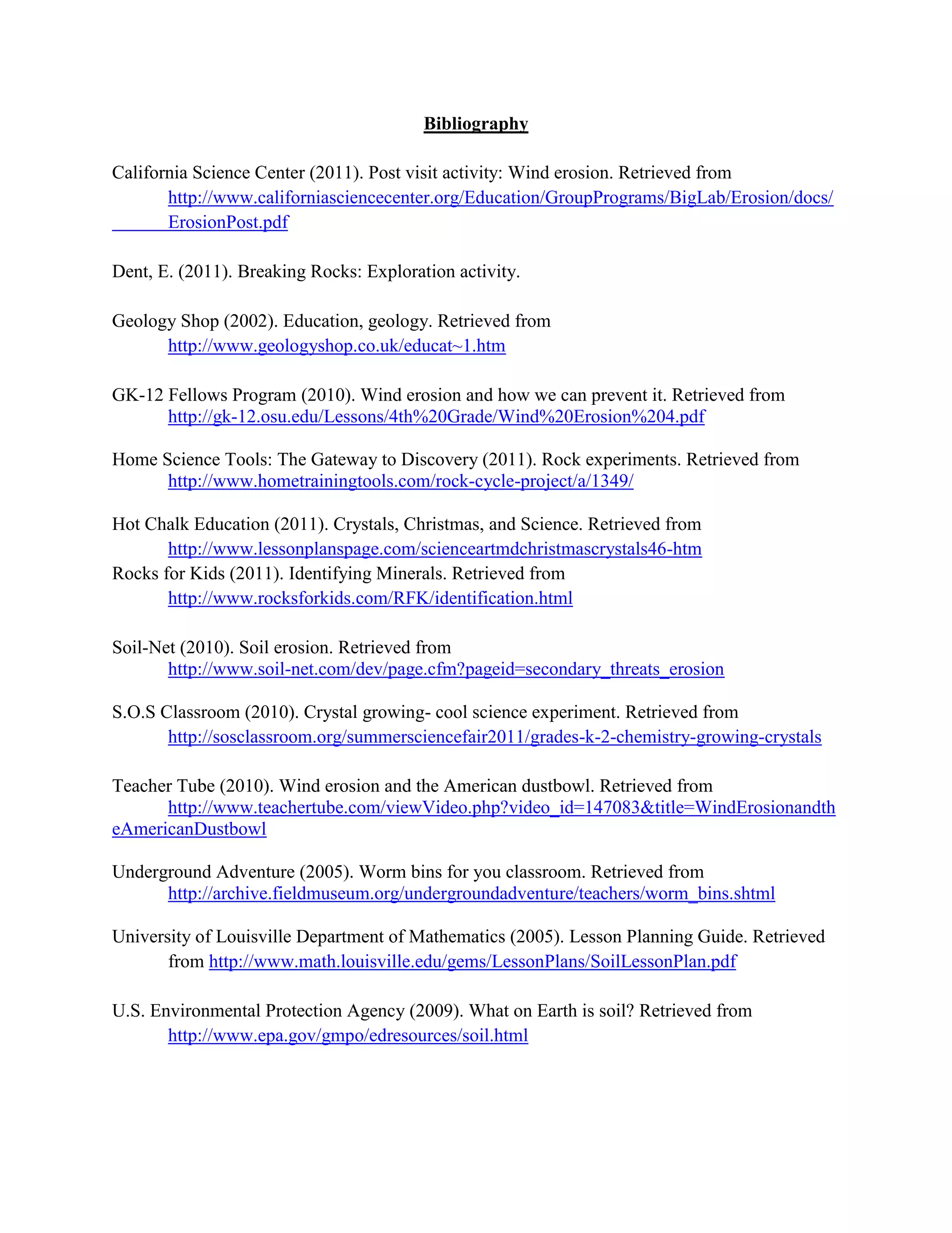 Bibliography

California Science Center (2011). Post visit activity: Wind erosion. Retrieved from
       http://www.californiasciencecenter.org/Education/GroupPrograms/BigLab/Erosion/docs/
       ErosionPost.pdf

Dent, E. (2011). Breaking Rocks: Exploration activity.

Geology Shop (2002). Education, geology. Retrieved from
      http://www.geologyshop.co.uk/educat~1.htm

GK-12 Fellows Program (2010). Wind erosion and how we can prevent it. Retrieved from
      http://gk-12.osu.edu/Lessons/4th%20Grade/Wind%20Erosion%204.pdf

Home Science Tools: The Gateway to Discovery (2011). Rock experiments. Retrieved from
      http://www.hometrainingtools.com/rock-cycle-project/a/1349/

Hot Chalk Education (2011). Crystals, Christmas, and Science. Retrieved from
       http://www.lessonplanspage.com/scienceartmdchristmascrystals46-htm
Rocks for Kids (2011). Identifying Minerals. Retrieved from
       http://www.rocksforkids.com/RFK/identification.html

Soil-Net (2010). Soil erosion. Retrieved from
       http://www.soil-net.com/dev/page.cfm?pageid=secondary_threats_erosion

S.O.S Classroom (2010). Crystal growing- cool science experiment. Retrieved from
       http://sosclassroom.org/summersciencefair2011/grades-k-2-chemistry-growing-crystals

Teacher Tube (2010). Wind erosion and the American dustbowl. Retrieved from
      http://www.teachertube.com/viewVideo.php?video_id=147083&title=WindErosionandth
eAmericanDustbowl

Underground Adventure (2005). Worm bins for you classroom. Retrieved from
      http://archive.fieldmuseum.org/undergroundadventure/teachers/worm_bins.shtml

University of Louisville Department of Mathematics (2005). Lesson Planning Guide. Retrieved
       from http://www.math.louisville.edu/gems/LessonPlans/SoilLessonPlan.pdf

U.S. Environmental Protection Agency (2009). What on Earth is soil? Retrieved from
       http://www.epa.gov/gmpo/edresources/soil.html
 