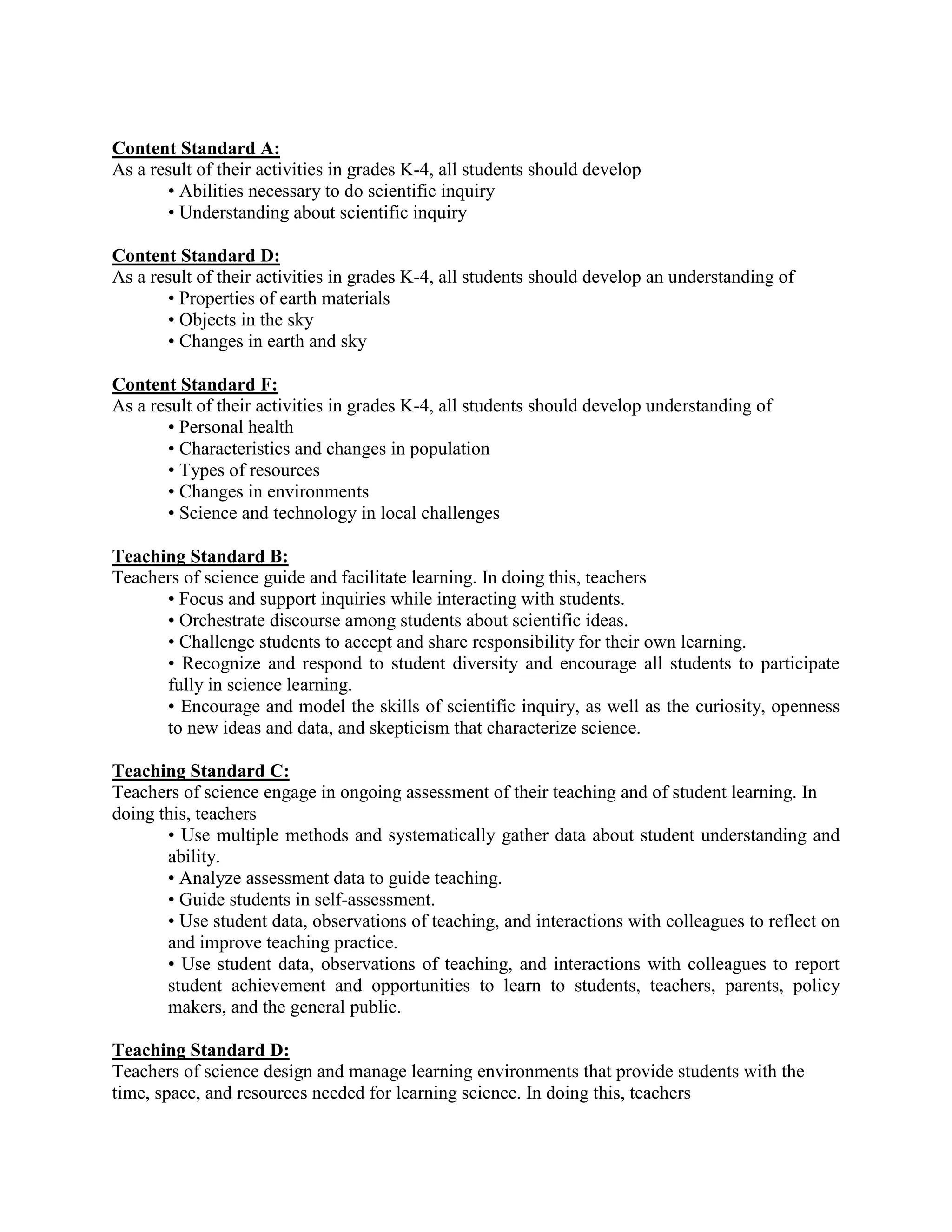 Content Standard A:
As a result of their activities in grades K-4, all students should develop
       • Abilities necessary to do scientific inquiry
       • Understanding about scientific inquiry

Content Standard D:
As a result of their activities in grades K-4, all students should develop an understanding of
       • Properties of earth materials
       • Objects in the sky
       • Changes in earth and sky

Content Standard F:
As a result of their activities in grades K-4, all students should develop understanding of
       • Personal health
       • Characteristics and changes in population
       • Types of resources
       • Changes in environments
       • Science and technology in local challenges

Teaching Standard B:
Teachers of science guide and facilitate learning. In doing this, teachers
      • Focus and support inquiries while interacting with students.
      • Orchestrate discourse among students about scientific ideas.
      • Challenge students to accept and share responsibility for their own learning.
      • Recognize and respond to student diversity and encourage all students to participate
      fully in science learning.
      • Encourage and model the skills of scientific inquiry, as well as the curiosity, openness
      to new ideas and data, and skepticism that characterize science.

Teaching Standard C:
Teachers of science engage in ongoing assessment of their teaching and of student learning. In
doing this, teachers
       • Use multiple methods and systematically gather data about student understanding and
       ability.
       • Analyze assessment data to guide teaching.
       • Guide students in self-assessment.
       • Use student data, observations of teaching, and interactions with colleagues to reflect on
       and improve teaching practice.
       • Use student data, observations of teaching, and interactions with colleagues to report
       student achievement and opportunities to learn to students, teachers, parents, policy
       makers, and the general public.

Teaching Standard D:
Teachers of science design and manage learning environments that provide students with the
time, space, and resources needed for learning science. In doing this, teachers
 