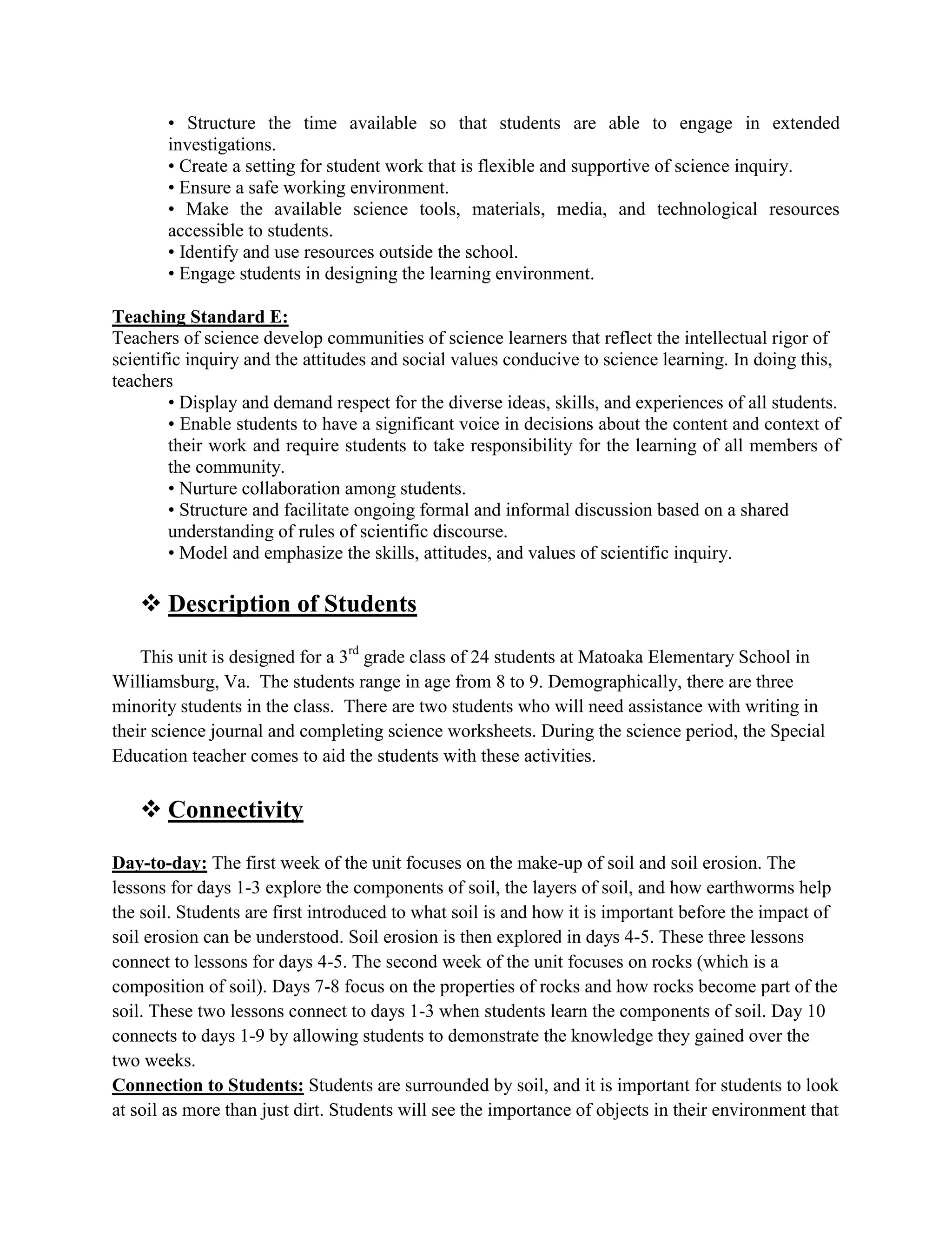 • Structure the time available so that students are able to engage in extended
       investigations.
       • Create a setting for student work that is flexible and supportive of science inquiry.
       • Ensure a safe working environment.
       • Make the available science tools, materials, media, and technological resources
       accessible to students.
       • Identify and use resources outside the school.
       • Engage students in designing the learning environment.

Teaching Standard E:
Teachers of science develop communities of science learners that reflect the intellectual rigor of
scientific inquiry and the attitudes and social values conducive to science learning. In doing this,
teachers
        • Display and demand respect for the diverse ideas, skills, and experiences of all students.
        • Enable students to have a significant voice in decisions about the content and context of
        their work and require students to take responsibility for the learning of all members of
        the community.
        • Nurture collaboration among students.
        • Structure and facilitate ongoing formal and informal discussion based on a shared
        understanding of rules of scientific discourse.
        • Model and emphasize the skills, attitudes, and values of scientific inquiry.

    Description of Students

    This unit is designed for a 3rd grade class of 24 students at Matoaka Elementary School in
Williamsburg, Va. The students range in age from 8 to 9. Demographically, there are three
minority students in the class. There are two students who will need assistance with writing in
their science journal and completing science worksheets. During the science period, the Special
Education teacher comes to aid the students with these activities.

    Connectivity

Day-to-day: The first week of the unit focuses on the make-up of soil and soil erosion. The
lessons for days 1-3 explore the components of soil, the layers of soil, and how earthworms help
the soil. Students are first introduced to what soil is and how it is important before the impact of
soil erosion can be understood. Soil erosion is then explored in days 4-5. These three lessons
connect to lessons for days 4-5. The second week of the unit focuses on rocks (which is a
composition of soil). Days 7-8 focus on the properties of rocks and how rocks become part of the
soil. These two lessons connect to days 1-3 when students learn the components of soil. Day 10
connects to days 1-9 by allowing students to demonstrate the knowledge they gained over the
two weeks.
Connection to Students: Students are surrounded by soil, and it is important for students to look
at soil as more than just dirt. Students will see the importance of objects in their environment that
 
