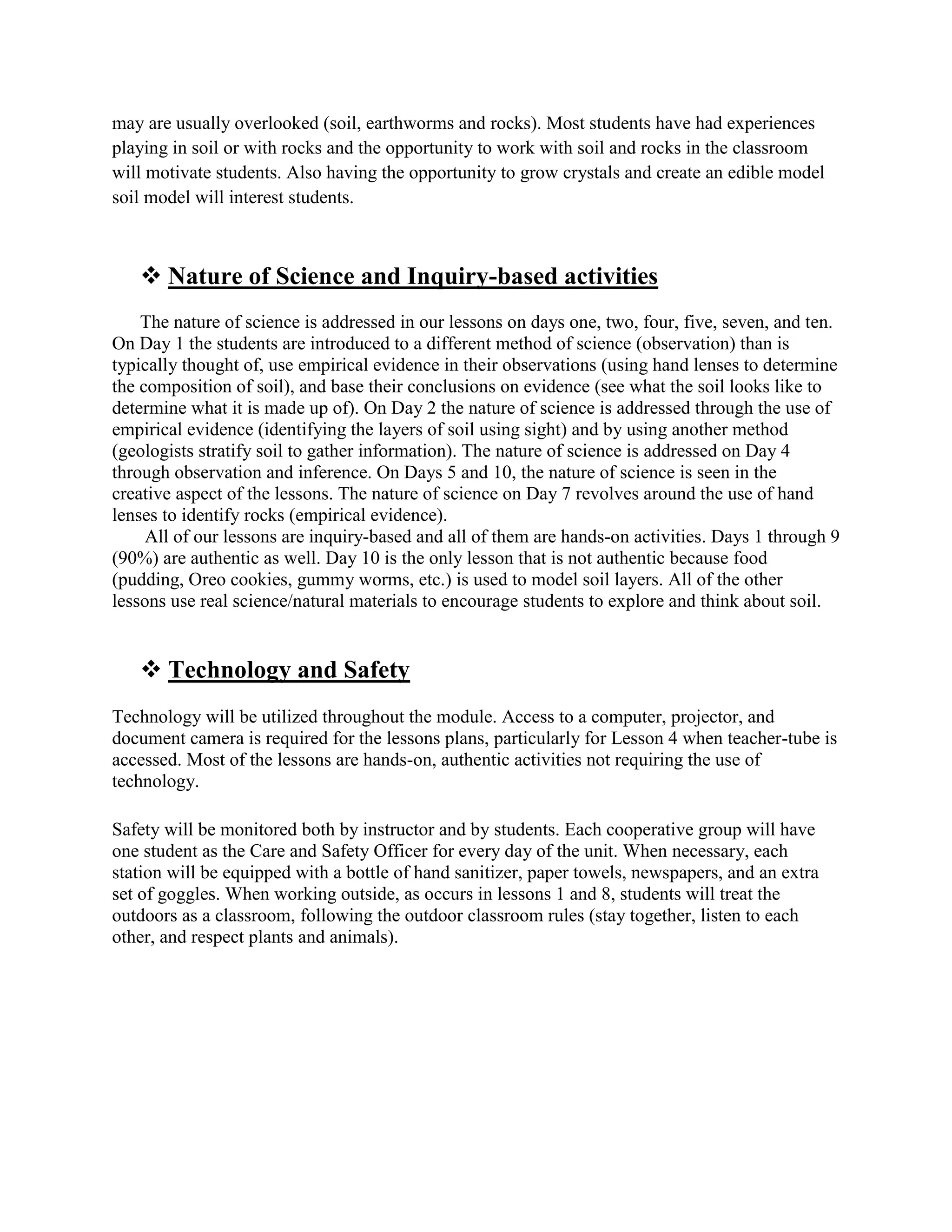 may are usually overlooked (soil, earthworms and rocks). Most students have had experiences
playing in soil or with rocks and the opportunity to work with soil and rocks in the classroom
will motivate students. Also having the opportunity to grow crystals and create an edible model
soil model will interest students.



    Nature of Science and Inquiry-based activities
    The nature of science is addressed in our lessons on days one, two, four, five, seven, and ten.
On Day 1 the students are introduced to a different method of science (observation) than is
typically thought of, use empirical evidence in their observations (using hand lenses to determine
the composition of soil), and base their conclusions on evidence (see what the soil looks like to
determine what it is made up of). On Day 2 the nature of science is addressed through the use of
empirical evidence (identifying the layers of soil using sight) and by using another method
(geologists stratify soil to gather information). The nature of science is addressed on Day 4
through observation and inference. On Days 5 and 10, the nature of science is seen in the
creative aspect of the lessons. The nature of science on Day 7 revolves around the use of hand
lenses to identify rocks (empirical evidence).
     All of our lessons are inquiry-based and all of them are hands-on activities. Days 1 through 9
(90%) are authentic as well. Day 10 is the only lesson that is not authentic because food
(pudding, Oreo cookies, gummy worms, etc.) is used to model soil layers. All of the other
lessons use real science/natural materials to encourage students to explore and think about soil.


    Technology and Safety
Technology will be utilized throughout the module. Access to a computer, projector, and
document camera is required for the lessons plans, particularly for Lesson 4 when teacher-tube is
accessed. Most of the lessons are hands-on, authentic activities not requiring the use of
technology.

Safety will be monitored both by instructor and by students. Each cooperative group will have
one student as the Care and Safety Officer for every day of the unit. When necessary, each
station will be equipped with a bottle of hand sanitizer, paper towels, newspapers, and an extra
set of goggles. When working outside, as occurs in lessons 1 and 8, students will treat the
outdoors as a classroom, following the outdoor classroom rules (stay together, listen to each
other, and respect plants and animals).
 