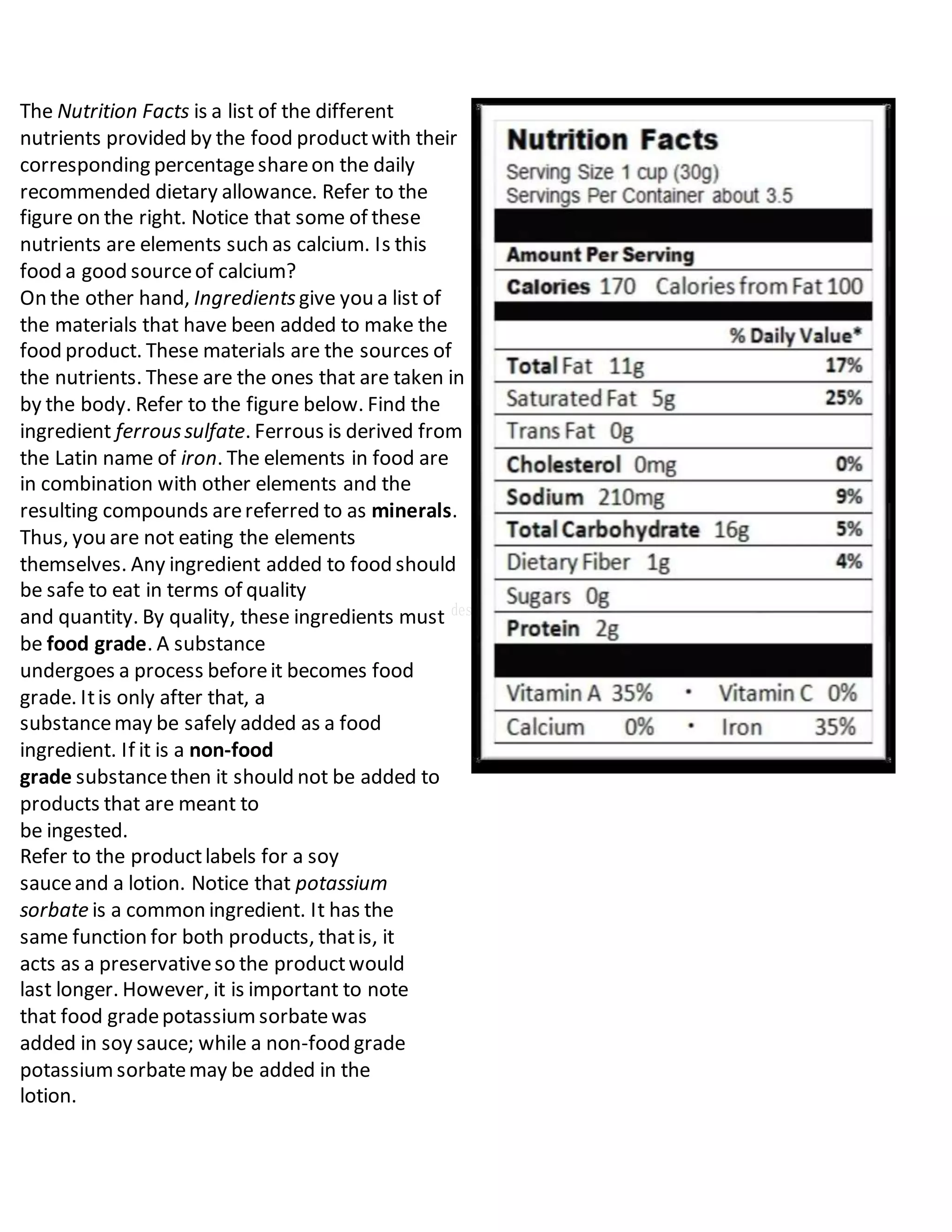 The Nutrition Facts is a list of the different
nutrients provided by the food productwith their
corresponding percentageshareon the daily
recommended dietary allowance. Refer to the
figure on the right. Notice that some of these
nutrients are elements such as calcium. Is this
food a good sourceof calcium?
On the other hand, Ingredientsgive you a list of
the materials that have been added to make the
food product. These materials are the sources of
the nutrients. These are the ones that are taken in
by the body. Refer to the figure below. Find the
ingredient ferroussulfate. Ferrous is derived from
the Latin name of iron. The elements in food are
in combination with other elements and the
resulting compounds arereferred to as minerals.
Thus, you are not eating the elements
themselves. Any ingredient added to food should
be safe to eat in terms of quality
and quantity. By quality, these ingredients must
be food grade. A substance
undergoes a process beforeit becomes food
grade. Itis only after that, a
substancemay be safely added as a food
ingredient. If it is a non-food
grade substancethen it should not be added to
products that are meant to
be ingested.
Refer to the productlabels for a soy
sauceand a lotion. Notice that potassium
sorbate is a common ingredient. It has the
same function for both products, thatis, it
acts as a preservativeso the productwould
last longer. However, it is important to note
that food gradepotassiumsorbatewas
added in soy sauce; while a non-food grade
potassiumsorbatemay be added in the
lotion.
 