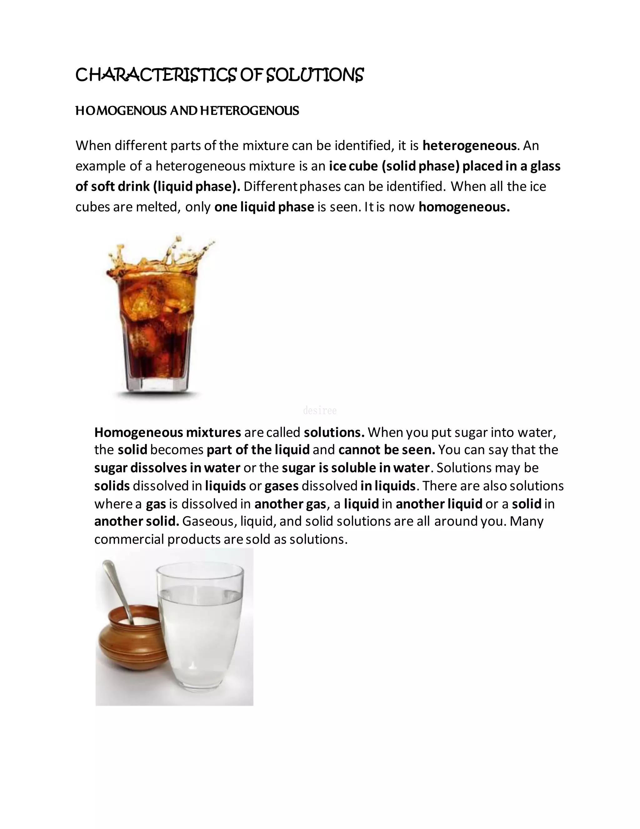 CHARACTERISTICS OF SOLUTIONS
HOMOGENOUS AND HETEROGENOUS
When different parts of the mixture can be identified, it is heterogeneous. An
example of a heterogeneous mixture is an icecube (solidphase) placedin a glass
of soft drink (liquidphase). Differentphases can be identified. When all the ice
cubes are melted, only one liquid phase is seen. Itis now homogeneous.
Homogeneous mixtures arecalled solutions. When you put sugar into water,
the solid becomes part of the liquid and cannot be seen. You can say that the
sugar dissolves inwater or the sugar is soluble inwater. Solutions may be
solids dissolved in liquids or gases dissolved inliquids. There are also solutions
wherea gas is dissolved in another gas, a liquid in another liquid or a solidin
another solid. Gaseous, liquid, and solid solutions are all around you. Many
commercial products aresold as solutions.
 