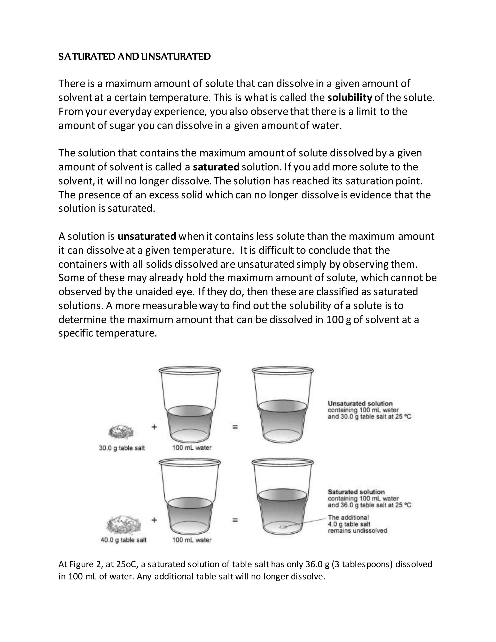SATURATED AND UNSATURATED
There is a maximum amount of solute that can dissolvein a given amount of
solventat a certain temperature. This is whatis called the solubility of the solute.
Fromyour everyday experience, you also observethat there is a limit to the
amount of sugar you can dissolvein a given amountof water.
The solution that contains the maximum amountof solute dissolved by a given
amount of solventis called a saturated solution. If you add more solute to the
solvent, it will no longer dissolve. The solution has reached its saturation point.
The presence of an excess solid which can no longer dissolveis evidence that the
solution is saturated.
A solution is unsaturated when it contains less solute than the maximum amount
it can dissolveat a given temperature. Itis difficult to conclude that the
containers with all solids dissolved are unsaturated simply by observing them.
Some of these may already hold the maximum amount of solute, which cannot be
observed by the unaided eye. If they do, then these are classified as saturated
solutions. A more measurableway to find out the solubility of a solute is to
determine the maximum amount that can be dissolved in 100 g of solvent at a
specific temperature.
At Figure 2, at 25oC, a saturated solution of table salt has only 36.0 g (3 tablespoons) dissolved
in 100 mL of water. Any additional table salt will no longer dissolve.
 