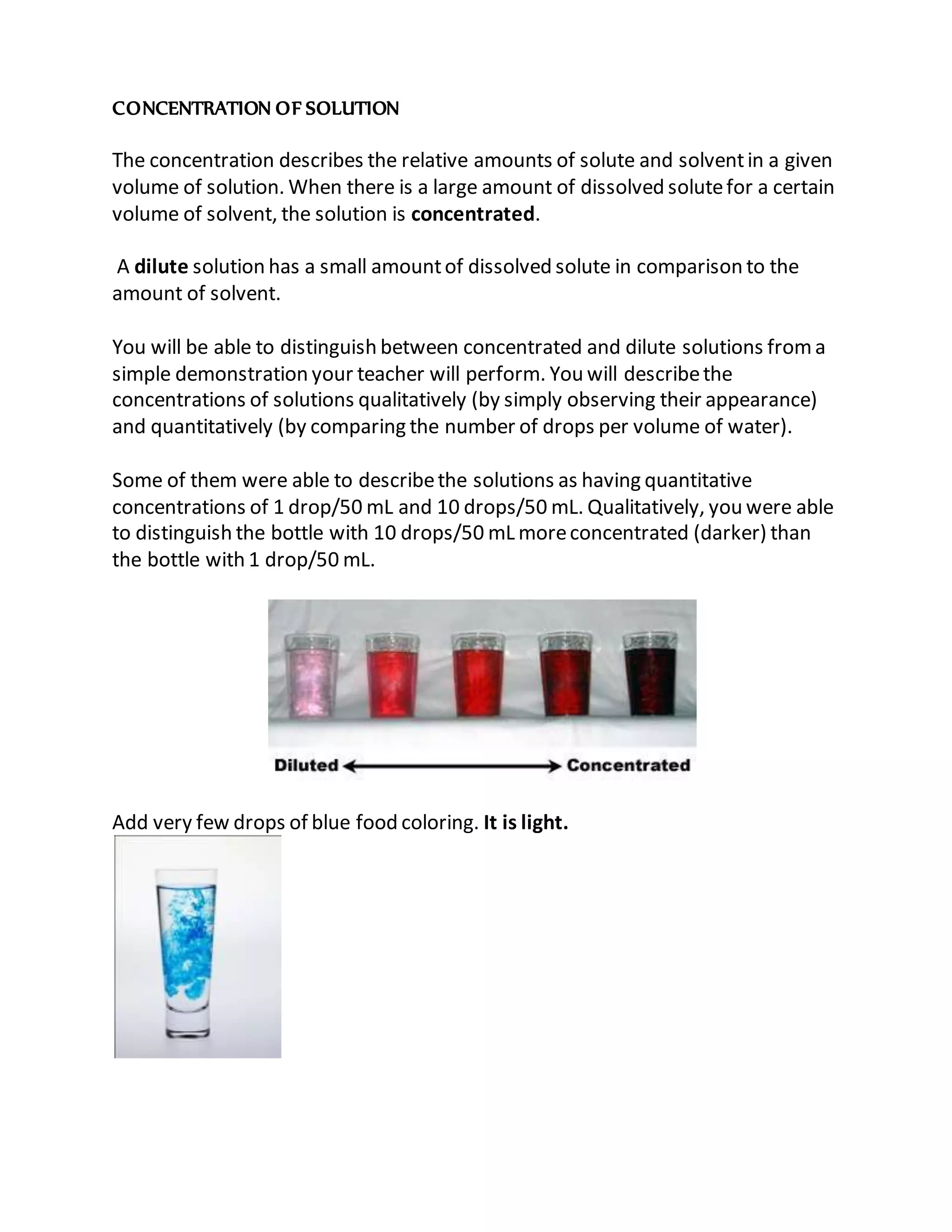 CONCENTRATION OF SOLUTION
The concentration describes the relative amounts of solute and solventin a given
volume of solution. When there is a large amount of dissolved solutefor a certain
volume of solvent, the solution is concentrated.
A dilute solution has a small amountof dissolved solute in comparison to the
amount of solvent.
You will be able to distinguish between concentrated and dilute solutions froma
simple demonstration your teacher will perform. You will describethe
concentrations of solutions qualitatively (by simply observing their appearance)
and quantitatively (by comparing the number of drops per volume of water).
Some of them were able to describethe solutions as having quantitative
concentrations of 1 drop/50 mL and 10 drops/50 mL. Qualitatively, you were able
to distinguish the bottle with 10 drops/50 mL moreconcentrated (darker) than
the bottle with 1 drop/50 mL.
Add very few drops of blue food coloring. It is light.
 