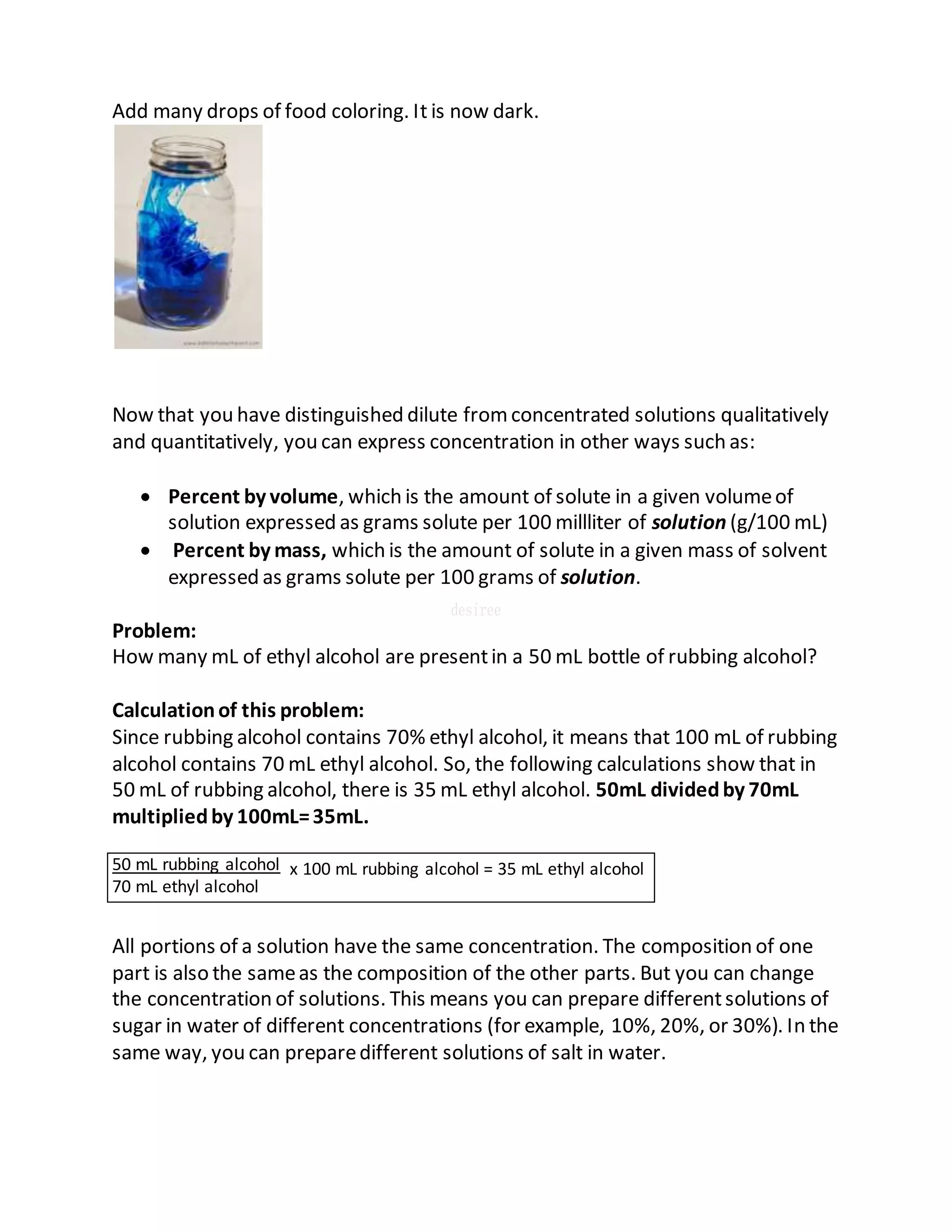 Add many drops of food coloring. It is now dark.
Now that you have distinguished dilute fromconcentrated solutions qualitatively
and quantitatively, you can express concentration in other ways such as:
 Percent by volume, which is the amount of solute in a given volumeof
solution expressed as grams solute per 100 millliter of solution (g/100 mL)
 Percent by mass, which is the amount of solute in a given mass of solvent
expressed as grams solute per 100 grams of solution.
Problem:
How many mL of ethyl alcohol are presentin a 50 mL bottle of rubbing alcohol?
Calculationof this problem:
Since rubbing alcohol contains 70% ethyl alcohol, it means that 100 mL of rubbing
alcohol contains 70 mL ethyl alcohol. So, the following calculations show that in
50 mL of rubbing alcohol, there is 35 mL ethyl alcohol. 50mL dividedby 70mL
multipliedby 100mL=35mL.
x 100 mL rubbing alcohol = 35 mL ethyl alcohol
All portions of a solution have the same concentration. The composition of one
part is also the sameas the composition of the other parts. But you can change
the concentration of solutions. This means you can prepare differentsolutions of
sugar in water of different concentrations (for example, 10%, 20%, or 30%). In the
same way, you can preparedifferent solutions of salt in water.
50 mL rubbing alcohol
70 mL ethyl alcohol
 