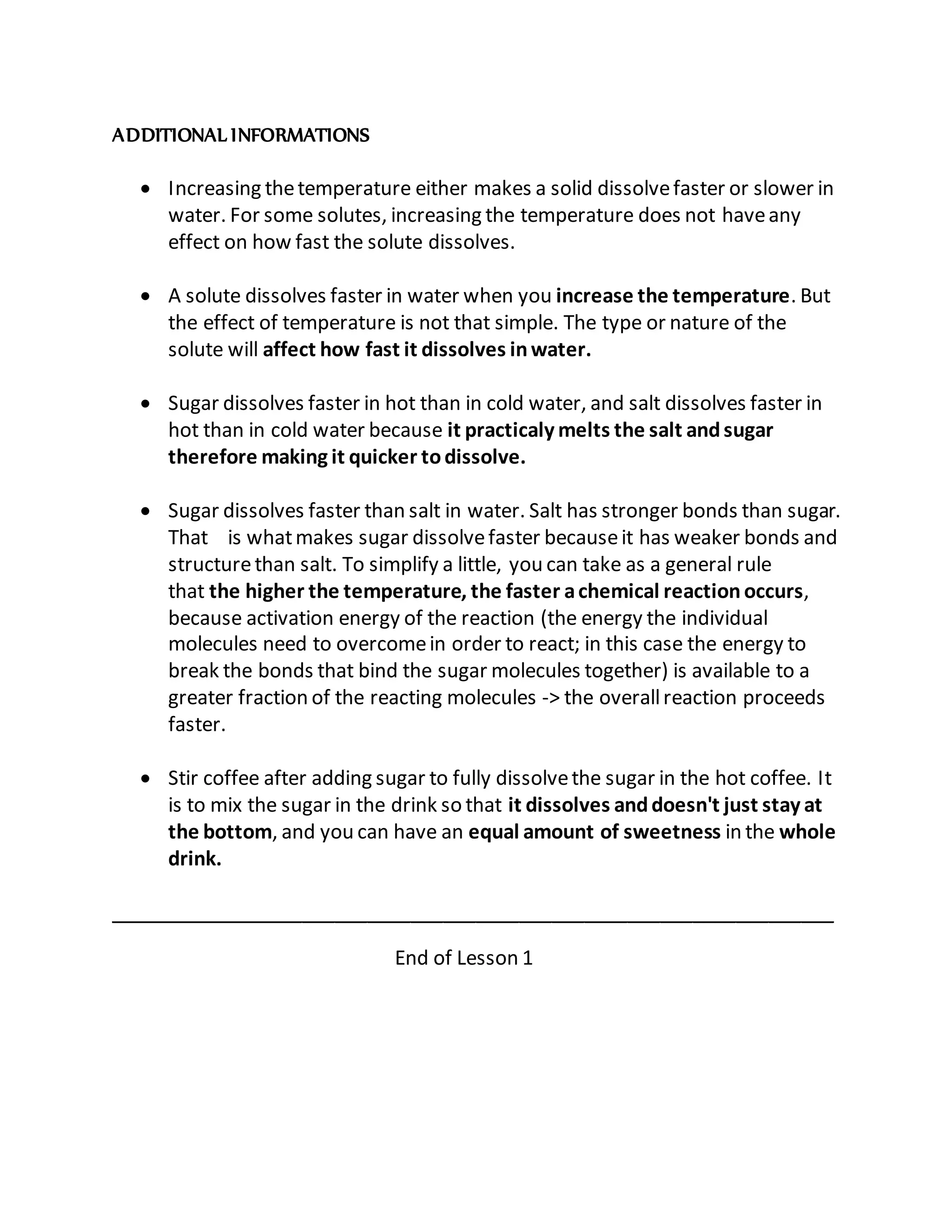 ADDITIONAL INFORMATIONS
 Increasing thetemperature either makes a solid dissolvefaster or slower in
water. For some solutes, increasing the temperature does not haveany
effect on how fast the solute dissolves.
 A solute dissolves faster in water when you increase the temperature. But
the effect of temperature is not that simple. The type or nature of the
solute will affect how fast it dissolves inwater.
 Sugar dissolves faster in hot than in cold water, and salt dissolves faster in
hot than in cold water because it practicaly melts the salt andsugar
therefore making it quicker todissolve.
 Sugar dissolves faster than salt in water. Salt has stronger bonds than sugar.
That is whatmakes sugar dissolvefaster becauseit has weaker bonds and
structurethan salt. To simplify a little, you can take as a general rule
that the higher the temperature, the faster achemical reaction occurs,
because activation energy of the reaction (the energy the individual
molecules need to overcomein order to react; in this case the energy to
break the bonds that bind the sugar molecules together) is available to a
greater fraction of the reacting molecules -> the overallreaction proceeds
faster.
 Stir coffee after adding sugar to fully dissolvethe sugar in the hot coffee. It
is to mix the sugar in the drink so that it dissolves anddoesn't just stay at
the bottom, and you can have an equal amount of sweetness in the whole
drink.
___________________________________________________________________
End of Lesson 1
 