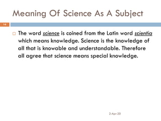 Meaning Of Science As A Subject
2-Apr-20
14
 The word science is coined from the Latin word scientia
which means knowledge. Science is the knowledge of
all that is knowable and understandable. Therefore
all agree that science means special knowledge.
 