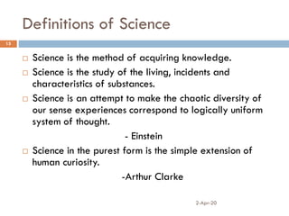 Definitions of Science
2-Apr-20
15
 Science is the method of acquiring knowledge.
 Science is the study of the living, incidents and
characteristics of substances.
 Science is an attempt to make the chaotic diversity of
our sense experiences correspond to logically uniform
system of thought.
- Einstein
 Science in the purest form is the simple extension of
human curiosity.
-Arthur Clarke
 