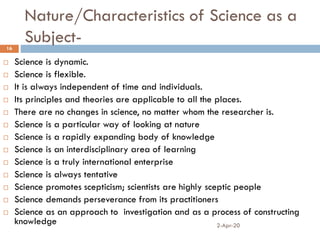 Nature/Characteristics of Science as a
Subject-
2-Apr-20
16
 Science is dynamic.
 Science is flexible.
 It is always independent of time and individuals.
 Its principles and theories are applicable to all the places.
 There are no changes in science, no matter whom the researcher is.
 Science is a particular way of looking at nature
 Science is a rapidly expanding body of knowledge
 Science is an interdisciplinary area of learning
 Science is a truly international enterprise
 Science is always tentative
 Science promotes scepticism; scientists are highly sceptic people
 Science demands perseverance from its practitioners
 Science as an approach to investigation and as a process of constructing
knowledge
 