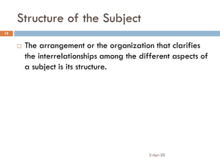 Structure of the Subject
2-Apr-20
18
 The arrangement or the organization that clarifies
the interrelationships among the different aspects of
a subject is its structure.
 