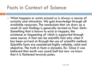 Facts in Context of Science
2-Apr-20
25
 What happens or exists around us is always a source of
curiosity and attraction. We gain knowledge through all
available resources. The conclusions that we draw as a
result of such findings is generally termed as Fact. Defn-
Something that is known to exist or happen, the
existence or happening of which is supported through
some source. A fact can be scientific fact only when it
has been arrived at through the use of scientific method.
Scientific facts are considered highly reliable, valid and
objective. The truth in facts is dynamic. Ex- Once it was
believed that earth was round ball but now we know
that it is flattened towards poles.
 