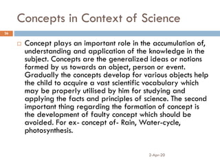 Concepts in Context of Science
2-Apr-20
26
 Concept plays an important role in the accumulation of,
understanding and application of the knowledge in the
subject. Concepts are the generalized ideas or notions
formed by us towards an object, person or event.
Gradually the concepts develop for various objects help
the child to acquire a vast scientific vocabulary which
may be properly utilised by him for studying and
applying the facts and principles of science. The second
important thing regarding the formation of concept is
the development of faulty concept which should be
avoided. For ex- concept of- Rain, Water-cycle,
photosynthesis.
 