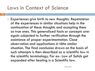 Laws in Context of Science
2-Apr-20
28
 Experiences give birth to new thoughts. Repetateion
of the experiences in similar situations help in the
continuation of these thoughts and accepting them
as true ones. This generalized facts or concepts arer
again subjected to further verification through the
assistance of proper experimentation. Close
observation and applications in t6he similar
situation. The final conclusion drawn on the basis of
such attempts is then described as a scientific law in
the scientific terminology. For ex- Law of Solids get
expanded after heating is a Scientific law.
 