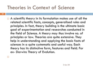 Theories in Context of Science
2-Apr-20
29
 A scientific theory in its formulation makes use of all the
related scientific facts, concepts, generalised rules and
principles. In fact, theory building is the ultimate basic
goal of experimentation and researches conducted in
the field of Science. A theory may thus involve no. of
principles or law. Theories are quite extensive. They
help in understanding and applying the basic facts of
sciences in a quite systematic and useful way. Each
theory has its distinctive form, features and field. For
ex- Darwins Theory of Evolution.

 
