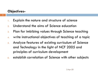 Objectives-
2-Apr-20
3
1. Explain the nature and structure of science
2. Understand the aims of Science education
3. Plan for imbibing values through Science teaching
4. write instructional objectives of teaching of a topic
5. Analyze features of existing curriculum of Science
and Technology in the light of NCF 2005 and
principles of curriculum development
6. establish correlation of Science with other subjects
 