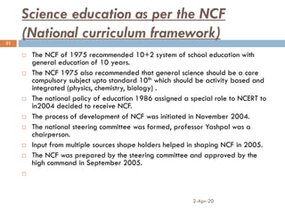 Science education as per the NCF
(National curriculum framework)
2-Apr-20
31
 The NCF of 1975 recommended 10+2 system of school education with
general education of 10 years.
 The NCF 1975 also recommended that general science should be a core
compulsory subject upto standard 10th which should be activity based and
integrated (physics, chemistry, biology) .
 The national policy of education 1986 assigned a special role to NCERT to
in2004 decided to receive NCF.
 The process of development of NCF was initiated in November 2004.
 The national steering committee was formed, professor Yashpal was a
chairperson.
 Input from multiple sources shape holders helped in shaping NCF in 2005.
 The NCF was prepared by the steering committee and approved by the
high command in September 2005.

 