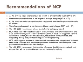 Recommendations of NCF
2-Apr-20
32
 At the primary stage science should be taught as environmental studies(1st to 5th)
 In secondary classes science to be taught as a single discipline(5th to 10th)
 At the senior secondary stage disciplinary approach needs to be given to the study
of science.
 Therefore, studies needs to be chemistry, biology, and physics. 911th and 12th)
 The NCF 2005 recommends science curriculum to be inquiry based.
 NCF 2005 also addresses the issues of curriculum load and rote memorization and
rigid examination system. To resolve these issues NCF 2005 has suggested flexible
examination system, flexible time schedule, reduction of curriculum load, and
integrating theory and practical in regular teaching learning.
 NCF 2005 suggests learner as constructor of knowledge and suggests that learners
need to be provided with learning experiences that enable them to inquire, solve
problems and develop their own concepts.
 The NCF 2005 recommends that teaching of science should focus on methods and
process that will nurture thinking process, curiosity and creativity.
 