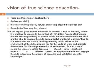 vision of true science education-
2-Apr-20
34
 There are three factors involved here –
 the learner (child),
 the environment (physical, natural and social) around the learner and
 the object of learning (i.e., science).
We can regard good science education as one that is true to the child, true to
life and true to science. In the context of NCF-2005, ‘true to child’ means
that the teaching-learning of science should be understandable to the child
and be able to engage the child in meaningful and joyful learning. ‘True to
life’ means that the science teaching-learning should relate to the
environment of the child, prepare her for the world of work and promote
the concerns for life and preservation of environment. ‘True to science’
means the science teaching-learning should convey significant
aspects of science content at appropriate level and engage
the child in learning the process of acquiring and validating scientific
knowledge.
 