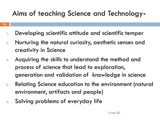 Aims of teaching Science and Technology-
2-Apr-20
35
1. Developing scientific attitude and scientific temper
2. Nurturing the natural curiosity, aesthetic senses and
creativity in Science
3. Acquiring the skills to understand the method and
process of science that lead to exploration,
generation and validation of knowledge in science
4. Relating Science education to the environment (natural
environment, artifacts and people)
5. Solving problems of everyday life
 