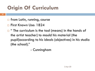 Origin Of Curriculum
2-Apr-20
37
 from Latin, running, course
 First Known Use: 1824
 “ The curriculum is the tool (means) in the hands of
the artist teacher) to mould his material (the
pupil)according to his ideals (objectives) in his studio
(the school).”
- Cunningham
 