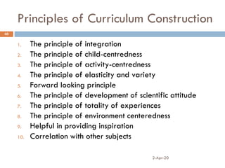 Principles of Curriculum Construction
2-Apr-20
40
1. The principle of integration
2. The principle of child-centredness
3. The principle of activity-centredness
4. The principle of elasticity and variety
5. Forward looking principle
6. The principle of development of scientific attitude
7. The principle of totality of experiences
8. The principle of environment centeredness
9. Helpful in providing inspiration
10. Correlation with other subjects
 