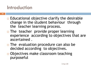 Introduction
2-Apr-20
45
 Educational objective clarify the desirable
change in the student behaviour through
the teacher learning process.
 The teacher provide proper learning
experience according to objectives that are
ascertained .
 The evaluation procedure can also be
decided according to objectives.
 Objectives make classroom teaching
purposeful
 