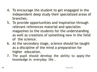 4. To encourage the student to get enagaged in the
independent deep study their specialized areas of
branches.
5. To provide opportunities and inspiration through
relevant references material and specialies
magazines to the students for the understanding
as well as creations of something new in the felid
of the science.
6. At the secondary stage, science should be taught
as a discipline of the mind a preparation for
higher education.
7. The pupil should develop the ability to apply the
knowledge in everyday life .
2-Apr-20
49
 