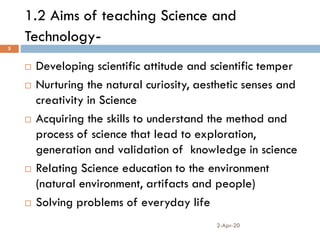 1.2 Aims of teaching Science and
Technology-
2-Apr-20
5
 Developing scientific attitude and scientific temper
 Nurturing the natural curiosity, aesthetic senses and
creativity in Science
 Acquiring the skills to understand the method and
process of science that lead to exploration,
generation and validation of knowledge in science
 Relating Science education to the environment
(natural environment, artifacts and people)
 Solving problems of everyday life
 