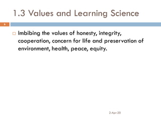 1.3 Values and Learning Science
2-Apr-20
6
 Imbibing the values of honesty, integrity,
cooperation, concern for life and preservation of
environment, health, peace, equity.
 