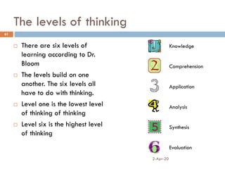 The levels of thinking
 There are six levels of
learning according to Dr.
Bloom
 The levels build on one
another. The six levels all
have to do with thinking.
 Level one is the lowest level
of thinking of thinking
 Level six is the highest level
of thinking
2-Apr-20
61
Knowledge
Comprehension
Application
Analysis
Synthesis
Evaluation
 