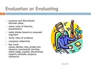 Evaluation or Evaluating
 compare and discriminate
between ideas
 assess value of theories,
presentations
 make choices based on reasoned
argument
 verify value of evidence
 recognize subjectivity
 Key words
assess, decide, rank, grade, test,
measure, recommend, convince,
select, judge, explain, discriminate,
support, conclude, compare,
summarize
2-Apr-20
73
 