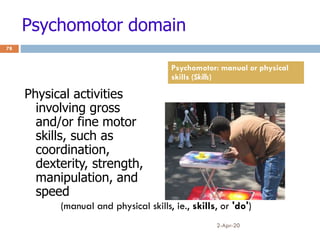 Psychomotor domain
Physical activities
involving gross
and/or fine motor
skills, such as
coordination,
dexterity, strength,
manipulation, and
speed
2-Apr-20
78
Psychomotor: manual or physical
skills (Skills)
(manual and physical skills, ie., skills, or 'do')
 