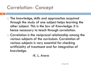 Correlation- Concept
2-Apr-20
86
 The knowledge, skills and approaches acquired
through the study of one subject helps learning the
other subject. This is the law of Knowledge. It is
hence necessary to teach through correlation.
 Correlation is the reciprocal relationship among the
various subjects of the curriculum. Correlation of
various subjects is very essential for checking
artificiality of treatment and for integration of
knowledge.
-K. L. Arora
 