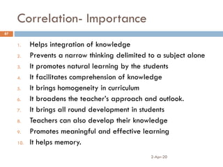 Correlation- Importance
2-Apr-20
87
1. Helps integration of knowledge
2. Prevents a narrow thinking delimited to a subject alone
3. It promotes natural learning by the students
4. It facilitates comprehension of knowledge
5. It brings homogeneity in curriculum
6. It broadens the teacher’s approach and outlook.
7. It brings all round development in students
8. Teachers can also develop their knowledge
9. Promotes meaningful and effective learning
10. It helps memory.
 