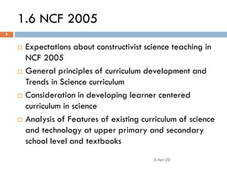 1.6 NCF 2005
2-Apr-20
9
 Expectations about constructivist science teaching in
NCF 2005
 General principles of curriculum development and
Trends in Science curriculum
 Consideration in developing learner centered
curriculum in science
 Analysis of Features of existing curriculum of science
and technology at upper primary and secondary
school level and textbooks
 