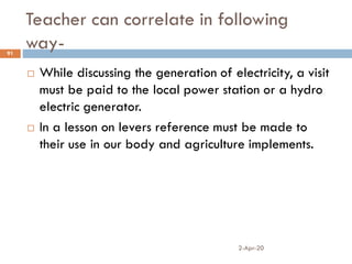 Teacher can correlate in following
way-
2-Apr-20
91
 While discussing the generation of electricity, a visit
must be paid to the local power station or a hydro
electric generator.
 In a lesson on levers reference must be made to
their use in our body and agriculture implements.
 