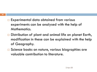 2-Apr-20
97
 Experimental data obtained from various
experiments can be analysed with the help of
Mathematics.
 Distribution of plant and animal life on planet Earth,
modification in these can be explained with the help
of Geography.
 Science books on nature, various biographies are
valuable contribution to literature.
 