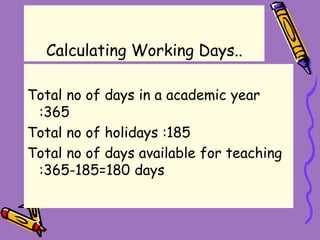 Calculating Working Days..
Total no of days in a academic year
:365
Total no of holidays :185
Total no of days available for teaching
:365-185=180 days
 
