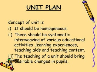 UNIT PLAN
Concept of unit is
i) It should be homogeneous.
ii) There should be systematic
interweaving of various educational
activities ,learning experiences,
teaching aids and teaching content.
iii) The teaching of a unit should bring
desirable changes in pupils.
 