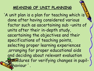 MEANING OF UNIT PLANNING
‘A unit plan is a plan for teaching which is
done after having considered various
factor such as ascertaining sub –units of
units after their in-depth study,
ascertaining the objectives and their
specifications of teaching points,
selecting proper learning experiences
,arranging for proper educational aids
and deciding about relevant evaluation
procedures for verifying changes in pupil-
behaviour ’ .
 