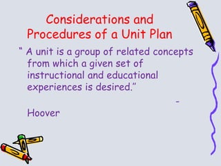 Considerations and
Procedures of a Unit Plan
“ A unit is a group of related concepts
from which a given set of
instructional and educational
experiences is desired.’’
-
Hoover
 