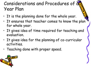 Considerations and Procedures of a
Year Plan
• It is the planning done for the whole year.
• It ensures that teacher comes to know the plan
for whole year.
• It gives idea of time required for teaching and
evaluation.
• It gives idea for the planning of co-curricular
activities.
• Teaching done with proper speed.
 