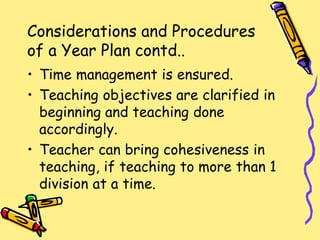 Considerations and Procedures
of a Year Plan contd..
• Time management is ensured.
• Teaching objectives are clarified in
beginning and teaching done
accordingly.
• Teacher can bring cohesiveness in
teaching, if teaching to more than 1
division at a time.
 