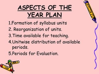 ASPECTS OF THE
YEAR PLAN
1.Formation of syllabus units
2. Reorganization of units.
3.Time available for teaching.
4.Unitwise distribution of available
periods.
5.Periods for Evaluation.
 