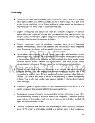 DRAFT
March 31, 2014
56
Summary:
 Carbon atoms have special abilities: carbon atoms can form chemical bonds with
other carbon atoms and other nonmetal atoms in many ways. They can form
single, double, and triple bonds. These abilities of carbon atoms are the reasons
why there are som many kinds of organic compounds.
 Organic compounds are compounds that are primarily composed of carbon
atoms, which are chemically bonded with hydrogen and other elements such as
oxygen, sulfur, and nitrogen. Organic compounds are naturally produced by living
organisms, but can also be produced artificially.
 Organic compounds such as gasolene, kerosene, ethyl alcohol, isopropyl
alcohol, formaldehyde, acetic acid, acetone, and lubricating oil have important
uses. These uses are based on their specific chemical properties.
 Hydrocarbons are a specific group of organic compounds which contain carbon
and hydrogen only. Alkanes, Alkenes, and Alkynes are the three (3) basic groups
of hydrocarbon compounds. Alkanes are hydrocarbons that have single bonds
between carbon atoms. Alkenes are hydrocarbons that have double bonds
between carbon atoms and Alkynes have triple bonds between carbon atoms.
 Ethyne or commonly known as acetylene is an alkyne hydrocarbon with a
chemical formula C2H2. This organic compound is commonly used as fuel in an
oxy-acetylene welding torch. Ethyne (acetylene) is also produced when Calcium
carbide, CaC2, reacts with water in the air. It has the ability to hasten the ripening
of fruits. That is why fruit vendors use calcium carbide in ripening their fruits in
just a few days.
 Ethene is a gaseous organic compound with a chemical formula CH2CH2. It is a
plant’s compound that is responsible for the ripening of fruits.
 Alcohols are a group of organic compounds that contain a hydroxyl group, -OH,
that is chemically bonded to a carbon atom in the compound. They have special
uses such as a disinfectant, fuel, and as a main component (ethyl alcohol) of
liquor and other alcoholic drinks.
 Carbonyl compounds like acetone, and formaldehyde have a carbonyl functional
group, C=O, which is chemically bonded to a carbon atom in the compound.
 