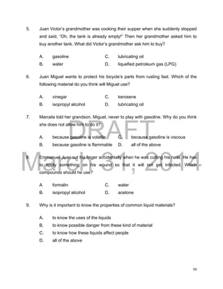 DRAFT
March 31, 2014
59
5. Juan Victor’s grandmother was cooking their supper when she suddenly stopped
and said, “Oh, the tank is already empty!” Then her grandmother asked him to
buy another tank. What did Victor’s grandmother ask him to buy?
A. gasoline C. lubricating oil
B. water D. liquefied petroleum gas (LPG)
6. Juan Miguel wants to protect his bicycle’s parts from rusting fast. Which of the
following material do you think will Miguel use?
A. vinegar C. kerosene
B. isopropyl alcohol D. lubricating oil
7. Marcela told her grandson, Miguel, never to play with gasoline. Why do you think
she does not allow him to do it?
A. because gasoline is volatile C. because gasoline is viscous
B. because gasoline is flammable D. all of the above
8. Emmanuel Juan cut his finger accidentally when he was cutting his nails. He has
to apply something on his wound so that it will not get infected. Which
compounds should he use?
A formalin C. water
B. isopropyl alcohol D. acetone
9. Why is it important to know the properties of common liquid materials?
A. to know the uses of the liquids
B. to know possible danger from these kind of material
C. to know how these liquids affect people
D. all of the above
 