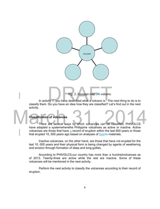 DRAFT
March 31, 2014
6
Fig. 2. Concept map ion volcano
In activity 1, you have described what a volcano is. The next thing to do is to
classify them. Do you have an idea how they are classified? Let’s find out in the next
activity.
Classification of volcanoes
There are several ways by which volcanoes can be classified. PHIVOLCS
have adapted a systemwherethe Philippine volcanoes as active or inactive. Active
volcanoes are those that have a record of eruption within the last 600 years or those
that erupted 10, 000 years ago based on analyses of theirits materials.
Inactive volcanoes, on the other hand, are those that have not erupted for the
last 10, 000 years and their physical form is being changed by agents of weathering
and erosion through formation of deep and long gullies.
According to PHIVOLCS,our country has more than a hundredvolcanoes as
of 2013. Twenty-three are active while the rest are inactive. Some of these
volcanoes will be mentioned in the next activity.
Perform the next activity to classify the volcanoes according to their record of
eruption.
VOLCANO
 