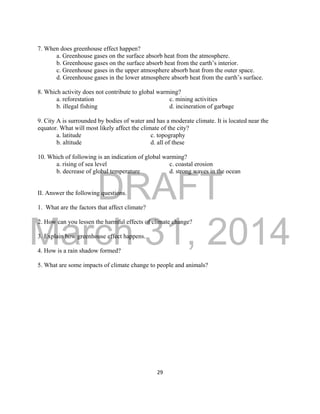 DRAFT
March 31, 2014
29
7. When does greenhouse effect happen?
a. Greenhouse gases on the surface absorb heat from the atmosphere.
b. Greenhouse gases on the surface absorb heat from the earth’s interior.
c. Greenhouse gases in the upper atmosphere absorb heat from the outer space.
d. Greenhouse gases in the lower atmosphere absorb heat from the earth’s surface.
8. Which activity does not contribute to global warming?
a. reforestation c. mining activities
b. illegal fishing d. incineration of garbage
9. City A is surrounded by bodies of water and has a moderate climate. It is located near the
equator. What will most likely affect the climate of the city?
a. latitude c. topography
b. altitude d. all of these
10. Which of following is an indication of global warming?
a. rising of sea level c. coastal erosion
b. decrease of global temperature d. strong waves in the ocean
II. Answer the following questions.
1. What are the factors that affect climate?
2. How can you lessen the harmful effects of climate change?
3. Explain how greenhouse effect happens.
4. How is a rain shadow formed?
5. What are some impacts of climate change to people and animals?
 