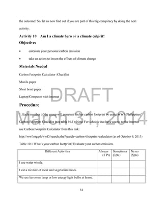 DRAFT
March 31, 2014
51
the outcome? So, let us now find out if you are part of this big conspiracy by doing the next
activity.
Activity 10 Am I a climate hero or a climate culprit!
Objectives
 calculate your personal carbon emission
 take an action to lessen the effects of climate change
Materials Needed
Carbon Footprint Calculator /Checklist
Manila paper
Short bond paper
Laptop/Computer with internet
Procedure
1. Each member of the group will compute his/her carbon footprint by using WWF-Philippines’
Carbon Footprint Checklist (see table 10.1). Note: For schools that have access to the internet
use Carbon Footprint Calculator from this link:
http://wwf.org.ph/wwf3/search.php?search=carbon+footprint+calculator (as of October 9, 2013)
Table 10.1 What’s your carbon footprint? Evaluate your carbon emission.
Different Activities Always
(1 Pt)
Sometimes
(3pts)
Never
(5pts)
I use water wisely.
I eat a mixture of meat and vegetarian meals.
We use kerosene lamp or low energy light bulbs at home.
 