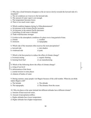 DRAFT
March 31, 2014
58
3. Why does cloud formation disappear as the air moves slowly towards the leeward side of a
mountain?
a. The air condenses as it moves to the leeward side.
b. The amount of water vapor is not enough.
c. The temperature becomes lower.
d. There is too much water vapor.
4. Which condition happens during La Niña phenomenon?
a. Air pressure in the western Pacific increases
b. Air pressure in the eastern Pacific decreases
c. Upwelling of cold water is blocked
d. Trade wind becomes stronger
5. It refers to the atmospheric condition of a place over a long period of time.
a. climate c. weather
b. monsoon d. topography
6. Which side of the mountain often receives the most precipitation?
a. leeward side c. rain shadow
b. windward side d. peak
7. Which is the best practice to reduce the effect of climate change?
a. livestock raising c. organic farming
b. burning fossil fuel d. car manufacturing
8. Which of the following shows the effect of climate change?
a. rising of sea level
b. deforestation of the forest
c. coastal erosion in some places
d. siltation of bodies of water
9. During summer, many people visit Baguio because of the cold weather. What do you think
makes Baguio cold?
a. The latitude c. The altitude
b. The topography d. The distance from the ocean
10. Why do places at the same latitude but different altitudes have different climate?
a. Amount of heat received varies.
b. Amount of precipitation differs.
c. Higher altitudes have lower temperature.
d. Higher altitudes have higher temperature.
 